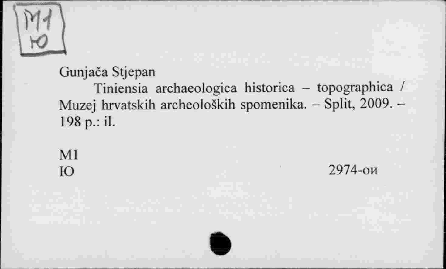 ﻿Gunjaca Stjepan
Tiniensia archaeologica historica - topographica / Muzej hrvatskih archeoloskih spomenika. - Split, 2009. -198 p.: il.
Ml
Ю
2974-ои